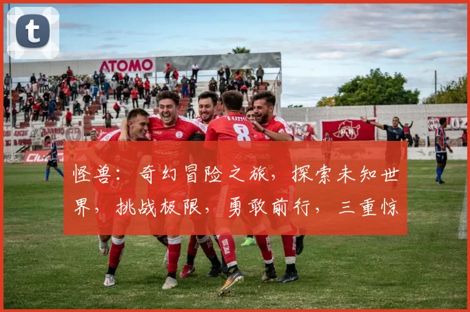 怪兽：奇幻冒险之旅，探索未知世界，挑战极限，勇敢前行，三重惊喜等你来