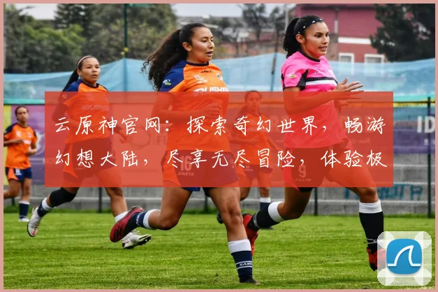 云原神官网：探索奇幻世界，畅游幻想大陆，尽享无尽冒险，体验极致游戏乐趣，三大特色玩法，不容错过
