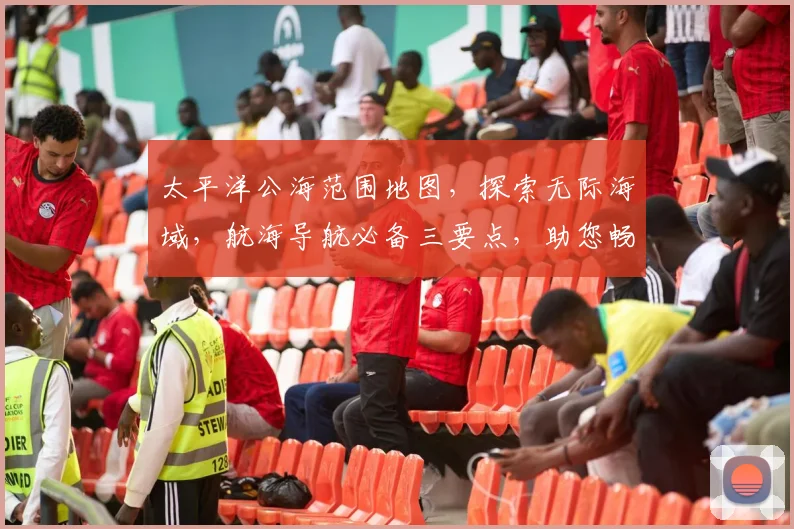 太平洋公海范围地图，探索无际海域，航海导航必备三要点，助您畅游蓝色星球。
