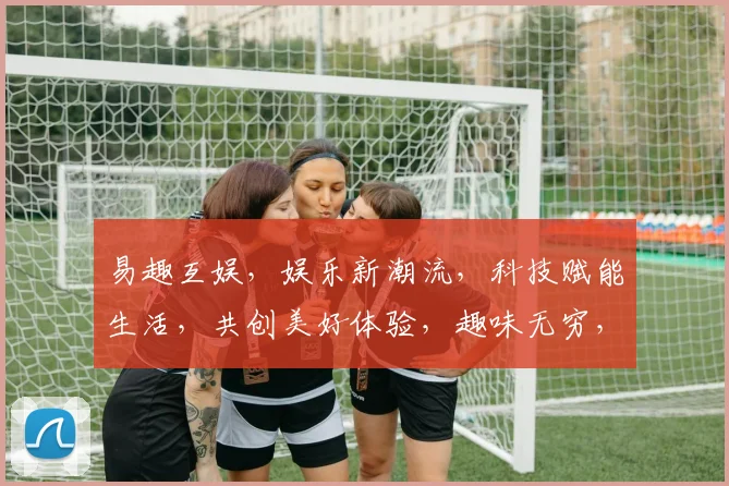 易趣互娱，娱乐新潮流，科技赋能生活，共创美好体验，趣味无穷，等你来玩逗