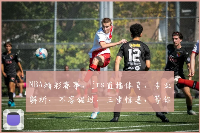 NBA精彩赛事，jrs直播体育，专业解析，不容错过，三重惊喜，等你来享